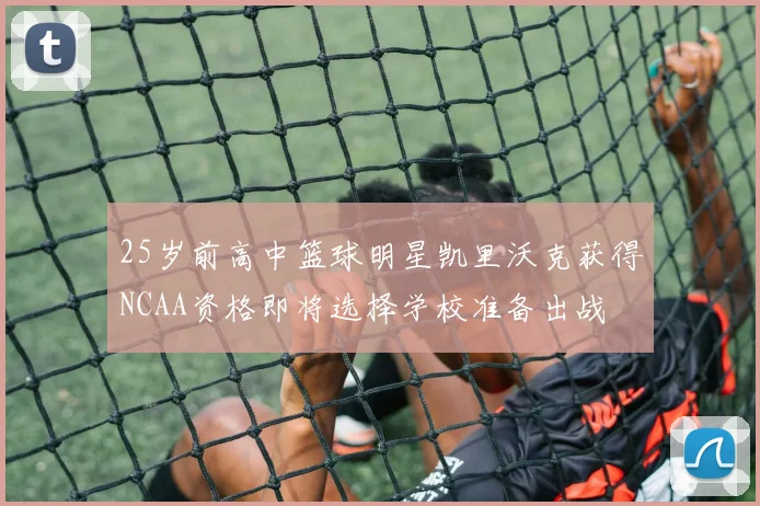 25岁前高中篮球明星凯里沃克获得NCAA资格即将选择学校准备出战