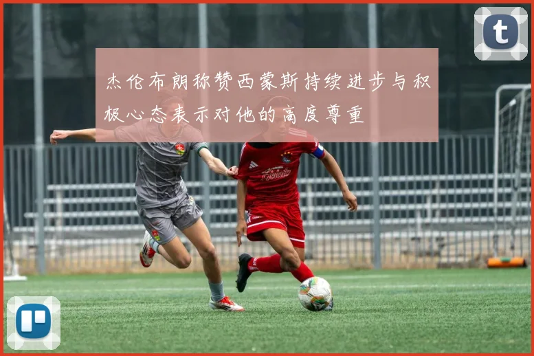 杰伦布朗称赞西蒙斯持续进步与积极心态表示对他的高度尊重