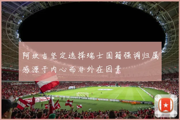 阿坎吉坚定选择瑞士国籍强调归属感源于内心而非外在因素
