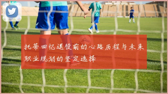 托蒂回忆退役前的心路历程与未来职业规划的坚定选择