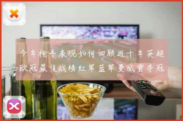 今年枪手表现如何回顾近十年英超欧冠最佳战绩红军蓝军曼城曾夺冠