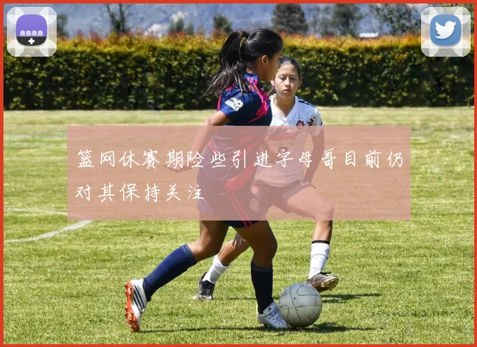 篮网休赛期险些引进字母哥目前仍对其保持关注