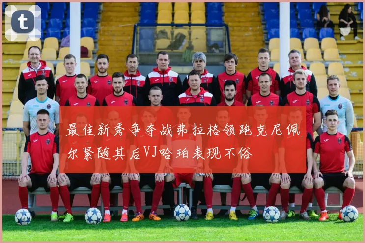 最佳新秀争夺战弗拉格领跑克尼佩尔紧随其后VJ哈珀表现不俗