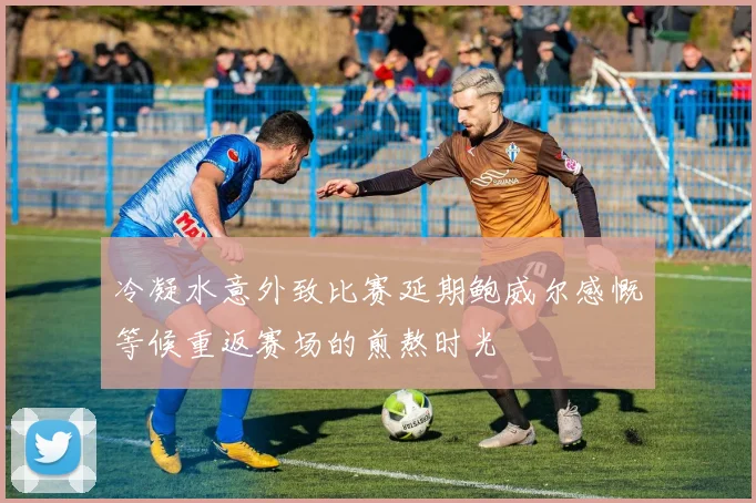 冷凝水意外致比赛延期鲍威尔感慨等候重返赛场的煎熬时光