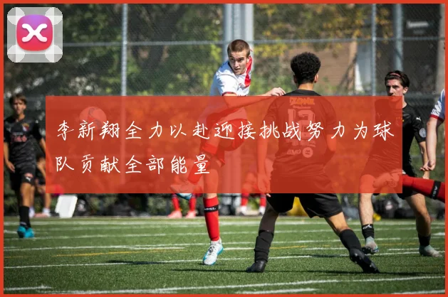 李新翔全力以赴迎接挑战努力为球队贡献全部能量