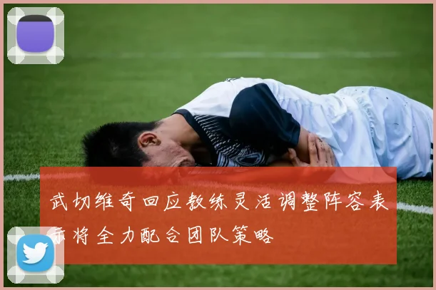 武切维奇回应教练灵活调整阵容表示将全力配合团队策略