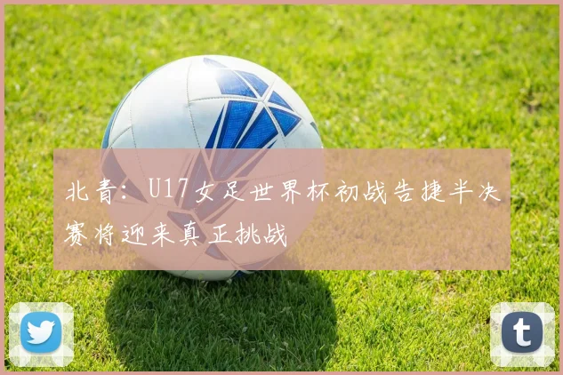 北青：U17女足世界杯初战告捷半决赛将迎来真正挑战