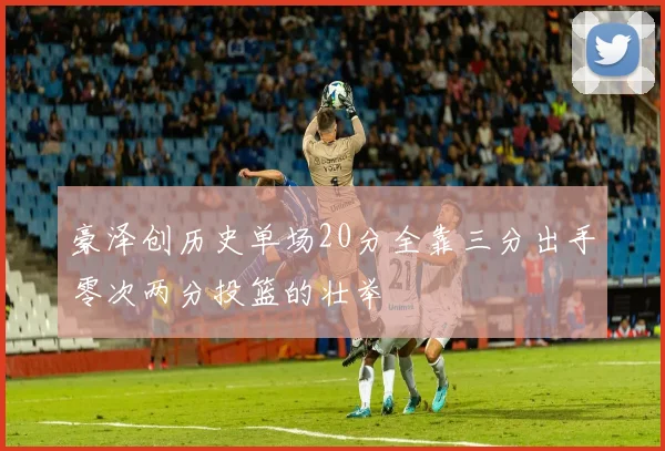 豪泽创历史单场20分全靠三分出手零次两分投篮的壮举