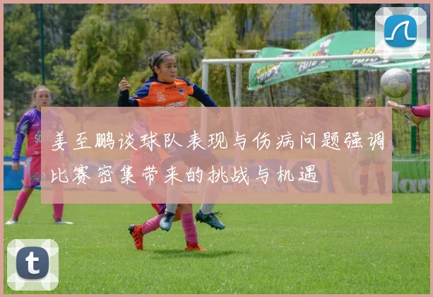 姜至鹏谈球队表现与伤病问题强调比赛密集带来的挑战与机遇