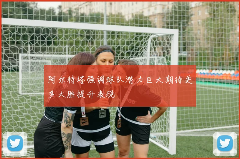 阿尔特塔强调球队潜力巨大期待更多大胜提升表现